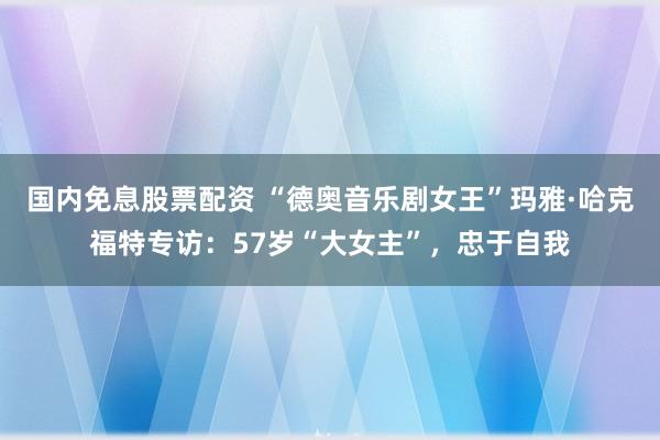 国内免息股票配资 “德奥音乐剧女王”玛雅·哈克福特专访：57岁“大女主”，忠于自我