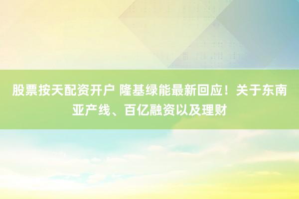 股票按天配资开户 隆基绿能最新回应！关于东南亚产线、百亿融资以及理财