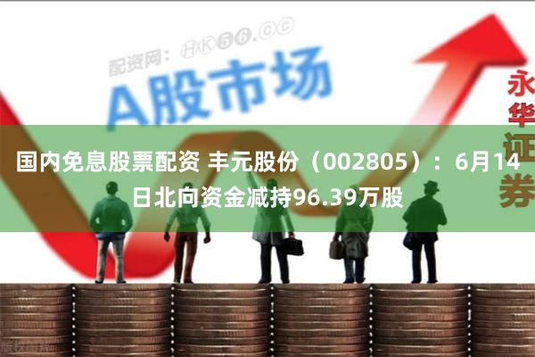 国内免息股票配资 丰元股份（002805）：6月14日北向资金减持96.39万股