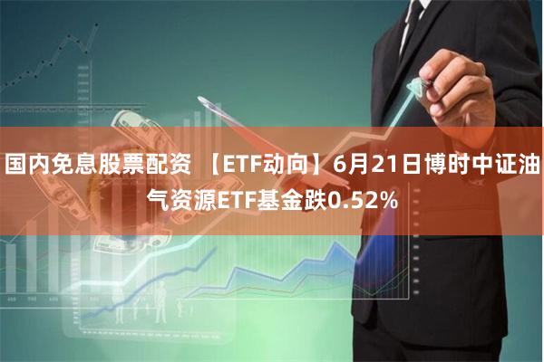 国内免息股票配资 【ETF动向】6月21日博时中证油气资源ETF基金跌0.52%