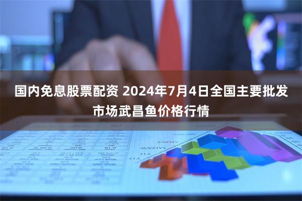 国内免息股票配资 2024年7月4日全国主要批发市场武昌鱼价格行情