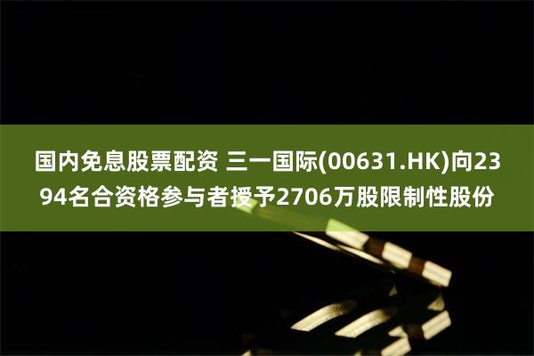 国内免息股票配资 三一国际(00631.HK)向2394名合资格参与者授予2706万股限制性股份