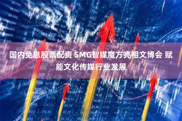 国内免息股票配资 SMG智媒魔方亮相文博会 赋能文化传媒行业发展