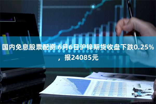 国内免息股票配资 6月6日沪锌期货收盘下跌0.25%，报24085元