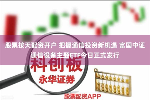 股票按天配资开户 把握通信投资新机遇 富国中证通信设备主题ETF今日正式发行