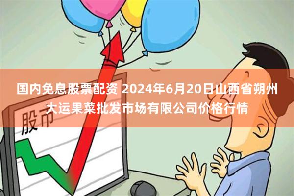 国内免息股票配资 2024年6月20日山西省朔州大运果菜批发市场有限公司价格行情