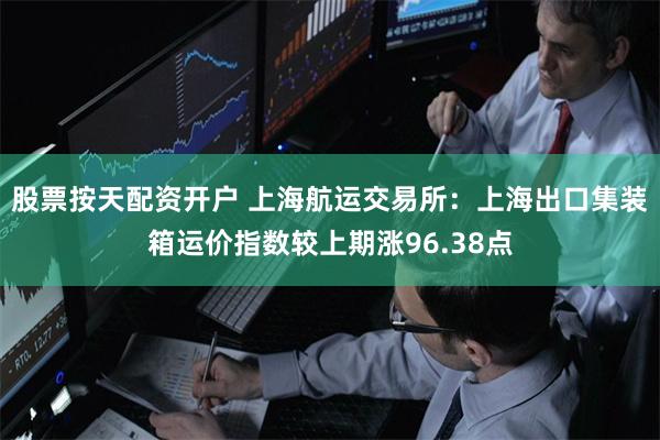 股票按天配资开户 上海航运交易所：上海出口集装箱运价指数较上期涨96.38点