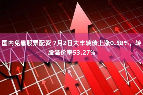 国内免息股票配资 7月2日大丰转债上涨0.58%，转股溢价率53.27%