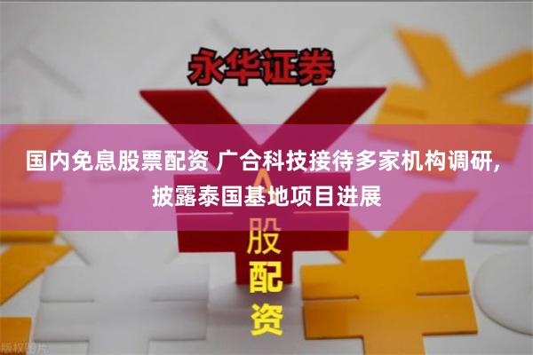 国内免息股票配资 广合科技接待多家机构调研, 披露泰国基地项目进展