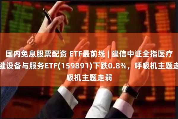 国内免息股票配资 ETF最前线 | 建信中证全指医疗保健设备与服务ETF(159891)下跌0.8%，呼吸机主题走弱