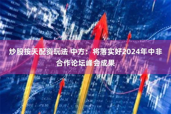 炒股按天配资玩法 中方：将落实好2024年中非合作论坛峰会成果