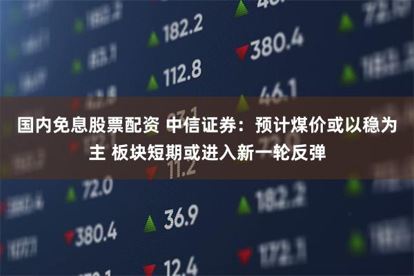 国内免息股票配资 中信证券：预计煤价或以稳为主 板块短期或进入新一轮反弹